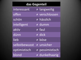 das Gegenteil
interessant     ≠ langweilig
offen           ≠ verschlossen
schön           ≠ hässlich
intelligent     ≠ dumm
aktiv           ≠ faul
dünn            ≠ dick
lieb            ≠ böse
selbstbewusst ≠ unsicher
optimistisch ≠ pessimistisch
blond           ≠ dunkelhaarig
 