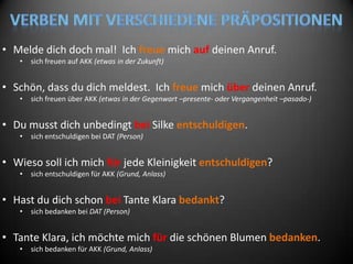 • Melde dich doch mal! Ich freue mich auf deinen Anruf.
   •   sich freuen auf AKK (etwas in der Zukunft)


• Schön, dass du dich meldest. Ich freue mich über deinen Anruf.
   •   sich freuen über AKK (etwas in der Gegenwart –presente- oder Vergangenheit –pasado-)


• Du musst dich unbedingt bei Silke entschuldigen.
   •   sich entschuldigen bei DAT (Person)


• Wieso soll ich mich für jede Kleinigkeit entschuldigen?
   •   sich entschuldigen für AKK (Grund, Anlass)


• Hast du dich schon bei Tante Klara bedankt?
   •   sich bedanken bei DAT (Person)


• Tante Klara, ich möchte mich für die schönen Blumen bedanken.
   •   sich bedanken für AKK (Grund, Anlass)
 