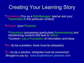 Creating Your Learning Story * Somebody  (You as a  Self-Managed  learner and your  Teammates  in this particular context) * Wanted   (your  Purpose) ^ Operations  (processing (particularly  Remembering)  and transforming content) that lead to  Action. ^Content--  Lay a Foundation  of information and ideas. * But  (to be a problem, there must be obstacles) * So  (to be a solution, obstacles must be overcome!) Brought to you by:  www.Explorience1.pbworks.com   