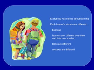 Everybody has stories about learning. Each learner’s stories are  different… because learners are  different over time and from one another tasks are different contexts are different! Ev 