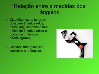 Relação entre a medidas dos ângulos Os polígonos do tangram possuem ângulos retos, meios ângulos retos e três meios de ângulos retos( o que só acontece no paralelogramo) Os cinco triângulos são isósceles e retângulos 