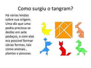 Como surgiu o tangram? 
Há várias lendas 
sobre sua origem. 
Uma diz que uma 
pedra preciosa se 
desfez em sete 
pedaços, e com elas 
era possível formar 
várias formas, tais 
como animais , 
plantas e pessoas. 
 