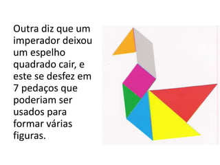 Outra diz que um 
imperador deixou 
um espelho 
quadrado cair, e 
este se desfez em 
7 pedaços que 
poderiam ser 
usados para 
formar várias 
figuras. 
 