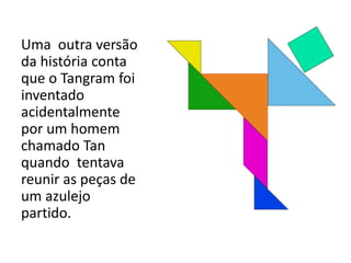 Uma outra versão 
da história conta 
que o Tangram foi 
inventado 
acidentalmente 
por um homem 
chamado Tan 
quando tentava 
reunir as peças de 
um azulejo 
partido. 
 