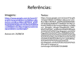 Referências: 
Imagens: 
https://www.google.com.br/search? 
q=gifs+tangram&tbm=isch&tbo=u&s 
ource=univ&sa=X&ei=8OT8U4_gOZP 
KsQSQ64KIAQ&ved=0CBwQsAQ&biw 
=1366&bih=657#q=imagens+com+ta 
ngram&tbm=isch&imgdii= 
Acesso em: 25/08/14 
Textos: 
https://www.google.com.br/search?q=gifs 
+tangram&tbm=isch&tbo=u&source=univ 
&sa=X&ei=8OT8U4_gOZPKsQSQ64KIAQ&v 
ed=0CBwQsAQ&biw=1366&bih=657#q=a+ 
hist%C3%B3ria+do+tangram&tbm=isch&fa 
crc=_&imgdii=_&imgrc=HwpMnZZ5_DI43 
M%253A%3B5_arQMvQVnDQM%3Bhttp% 
253A%252F%252F3.bp.blogspot.com%252 
FIpgrdOLFHlo%252FThZur2SRMBI%252FA 
AAAAAAAFKo%252FK9ckrltIKPE%252Fs400 
%252Fo%252Bque%252B%252525C3%252 
525A9%252Bo%252Btangram.jpg%3Bhttp 
%253A%252F%252Fespacoeducar-liza. 
blogspot.com%252F2011%252F07%25 
2Fo-que-e-tangram-e-comosurgiu. 
html%3B272%3B400 

