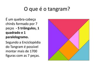 O que é o tangram? 
É um quebra-cabeça 
chinês formado por 7 
peças - 5 triângulos, 1 
quadrado e 1 
paralelogramo. 
Segundo a Enciclopédia 
do Tangram é possível 
montar mais de 1700 
figuras com as 7 peças. 
 