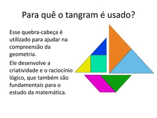 Para quê o tangram é usado? 
Esse quebra-cabeça é 
utilizado para ajudar na 
compreensão da 
geometria. 
Ele desenvolve a 
criatividade e o raciocínio 
lógico, que também são 
fundamentais para o 
estudo da matemática. 
 