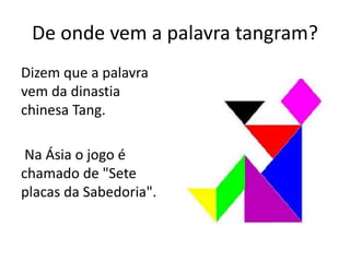 De onde vem a palavra tangram? 
Dizem que a palavra 
vem da dinastia 
chinesa Tang. 
Na Ásia o jogo é 
chamado de "Sete 
placas da Sabedoria". 
 