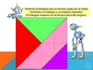 Partimos el triángulo que no hemos usado por la mitad,
formando un triángulo y un trapecio isósceles.
El triángulo mediano es la tercera pieza del tangram.

5

 