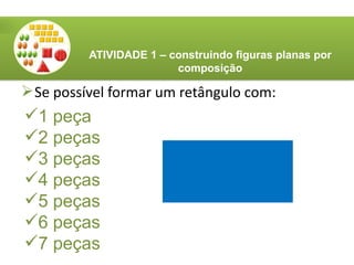 Se possível formar um retângulo com:
ATIVIDADE 1 – construindo figuras planas por
composição
1 peça
2 peças
3 peças
4 peças
5 peças
6 peças
7 peças
 