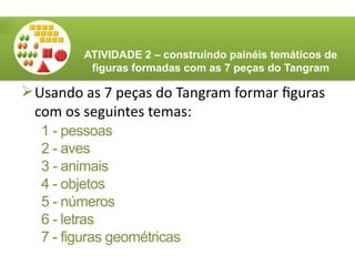 Usando as 7 peças do Tangram formar figuras
com os seguintes temas:
ATIVIDADE 2 – construindo painéis temáticos de
figuras formadas com as 7 peças do Tangram
1 - pessoas
2 - aves
3 - animais
4 - objetos
5 - números
6 - letras
7 - figuras geométricas
 
