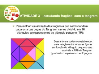 ATIVIDADE 3 – estudando frações com o tangram
 Para melhor visualização das frações a que correspondem
cada uma das peças do Tangram, vamos dividi-lo em 16
triângulos correspondentes ao triângulo pequeno (TP):
Dessa forma podemos estabelecer
uma relação entre todas as figuras
em função do triângulo pequeno que
equivale a 1/16 do Tangram
(quadrado completo com as 7 peças).
 