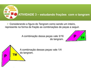ATIVIDADE 3 – estudando frações com o tangram
 Considerando a figura do Tangram como sendo um inteiro,
represente na forma de fração as combinações de peças a seguir.
P TP
A combinação dessa peças vale 3/16
do tangram.
P TM
A combinação dessas peças vale 1/4
do tangram.
 