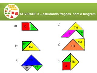 TM
TG
TM
TM
TG
TP
TP
TP
TP
TP
Q
TM
TP
Q
P
a)
b)
c)
d)
e)
f)
ATIVIDADE 3 – estudando frações com o tangram
 
