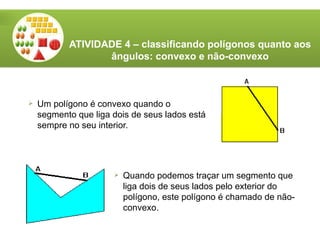 ATIVIDADE 4 – classificando polígonos quanto aos
ângulos: convexo e não-convexo
 Um polígono é convexo quando o
segmento que liga dois de seus lados está
sempre no seu interior.
 Quando podemos traçar um segmento que
liga dois de seus lados pelo exterior do
polígono, este polígono é chamado de não-
convexo.
 