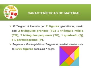 CARACTERÍSTICAS DO MATERIAL
 O Tangram é formado por 7 figuras geométricas, sendo
elas: 2 triângulos grandes (TG) 1 triângulo médio
(TM), 2 triângulos pequenos (TP), 1 quadrado (Q)
e 1 paralelogramo (P).
 Segundo a Enciclopédia do Tangram é possível montar mais
de 1700 figuras com suas 7 peças.
 