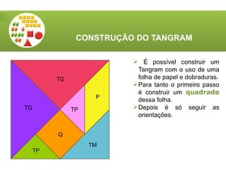 CONSTRUÇÃO DO TANGRAM
 É possível construir um
Tangram com o uso de uma
folha de papel e dobraduras.
Para tanto o primeiro passo
é construir um quadrado
dessa folha.
Depois é só seguir as
orientações.
TG
TG TP
TM
Q
TP
P
 