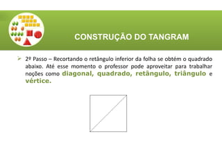 CONSTRUÇÃO DO TANGRAM
 2º Passo – Recortando o retângulo inferior da folha se obtém o quadrado
abaixo. Até esse momento o professor pode aproveitar para trabalhar
noções como diagonal, quadrado, retângulo, triângulo e
vértice.
 