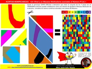 Ayuda al personaje SÚPER CÍRCULO a demostrar que entre el conjunto de las 7 piezas de un
TRANGRAM multicolor pueden establecerse como una relación de igualdad al Mosaico Multicolor de
la derecha. Considera los valores numéricos asociados a los colores del Mosaico.
Correo: jsnoyola@hotmail.com
BLOG : http://didacticadelasmatematicasylasciencias.blogspot.mx
Acertijo creado y diseñado por el
Mtro. Javier Solis Noyola
0 1 2 3 4 5 6 7 8 9
ACERTIJO-ROMPECABEZAS: «Un Vitral y un Mosaico Multicolores asociados al Número Pi (π) »
El personaje de este acertijo-
rompecabezas de «SÚPER
CÍRCULO», es idea y creación
del Mtro. Javier Solis Noyola.
 