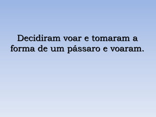 Decidiram voar e tomaram a
forma de um pássaro e voaram.
 