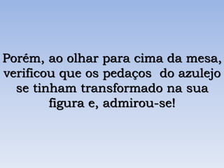 Porém, ao olhar para cima da mesa,
verificou que os pedaços do azulejo
se tinham transformado na sua
figura e, admirou-se!
 