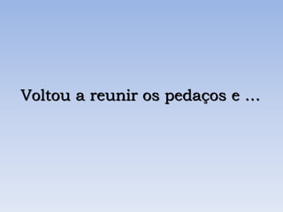 Voltou a reunir os pedaços e …
 