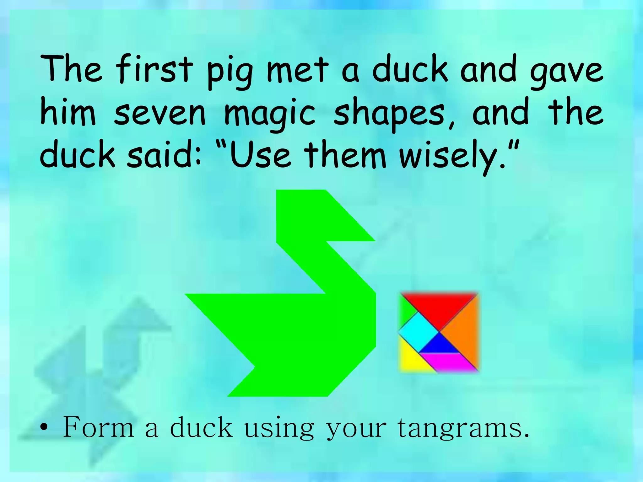 The first pig met a duck and gave 
him seven magic shapes, and the 
duck said: “Use them wisely.” 
• Form a duck using your tangrams. 
 