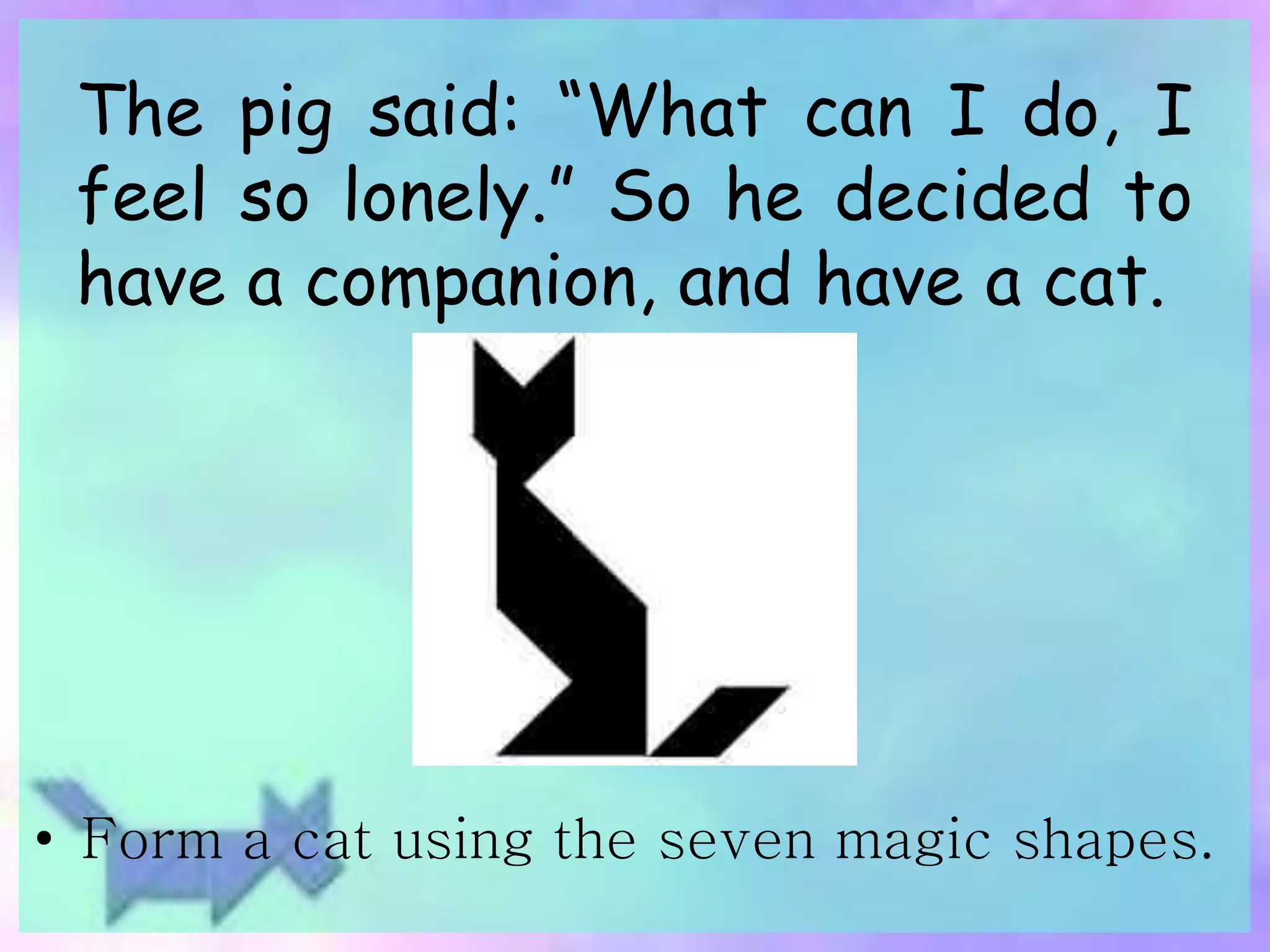 The pig said: “What can I do, I 
feel so lonely.” So he decided to 
have a companion, and have a cat. 
• Form a cat using the seven magic shapes. 
 