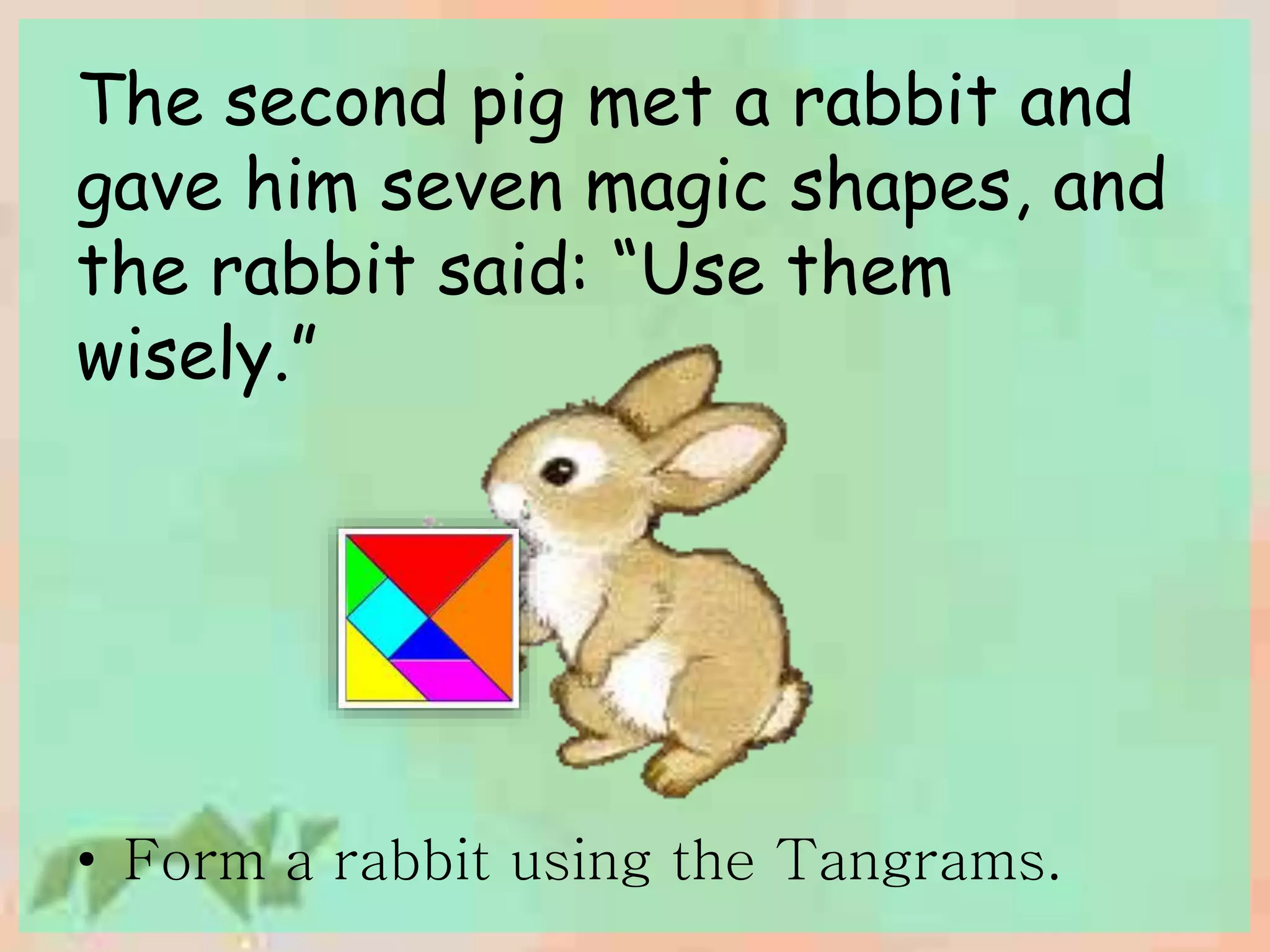 The second pig met a rabbit and 
gave him seven magic shapes, and 
the rabbit said: “Use them 
wisely.” 
• Form a rabbit using the Tangrams. 
 