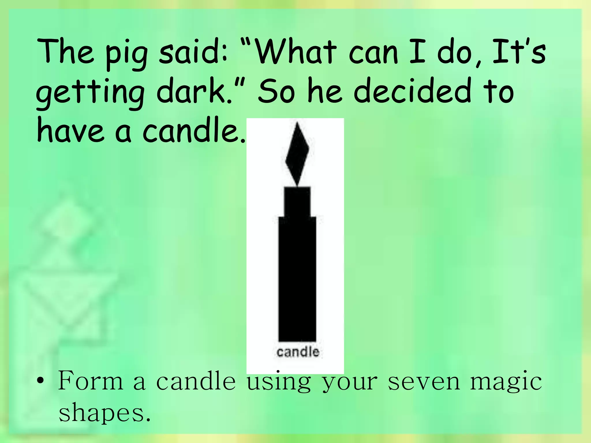 The pig said: “What can I do, It’s 
getting dark.” So he decided to 
have a candle. 
• Form a candle using your seven magic 
shapes. 
 