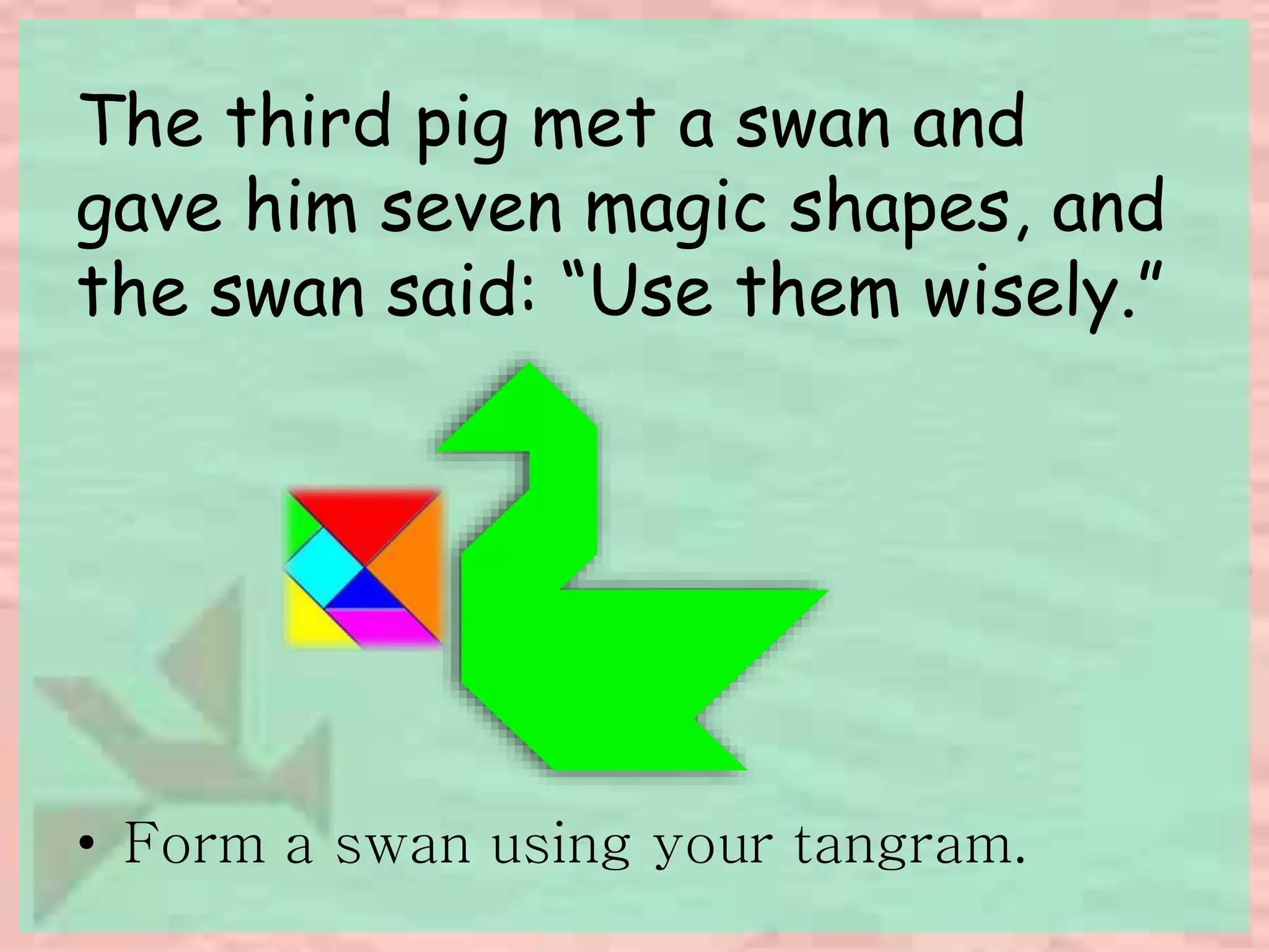 The third pig met a swan and 
gave him seven magic shapes, and 
the swan said: “Use them wisely.” 
• Form a swan using your tangram. 
 