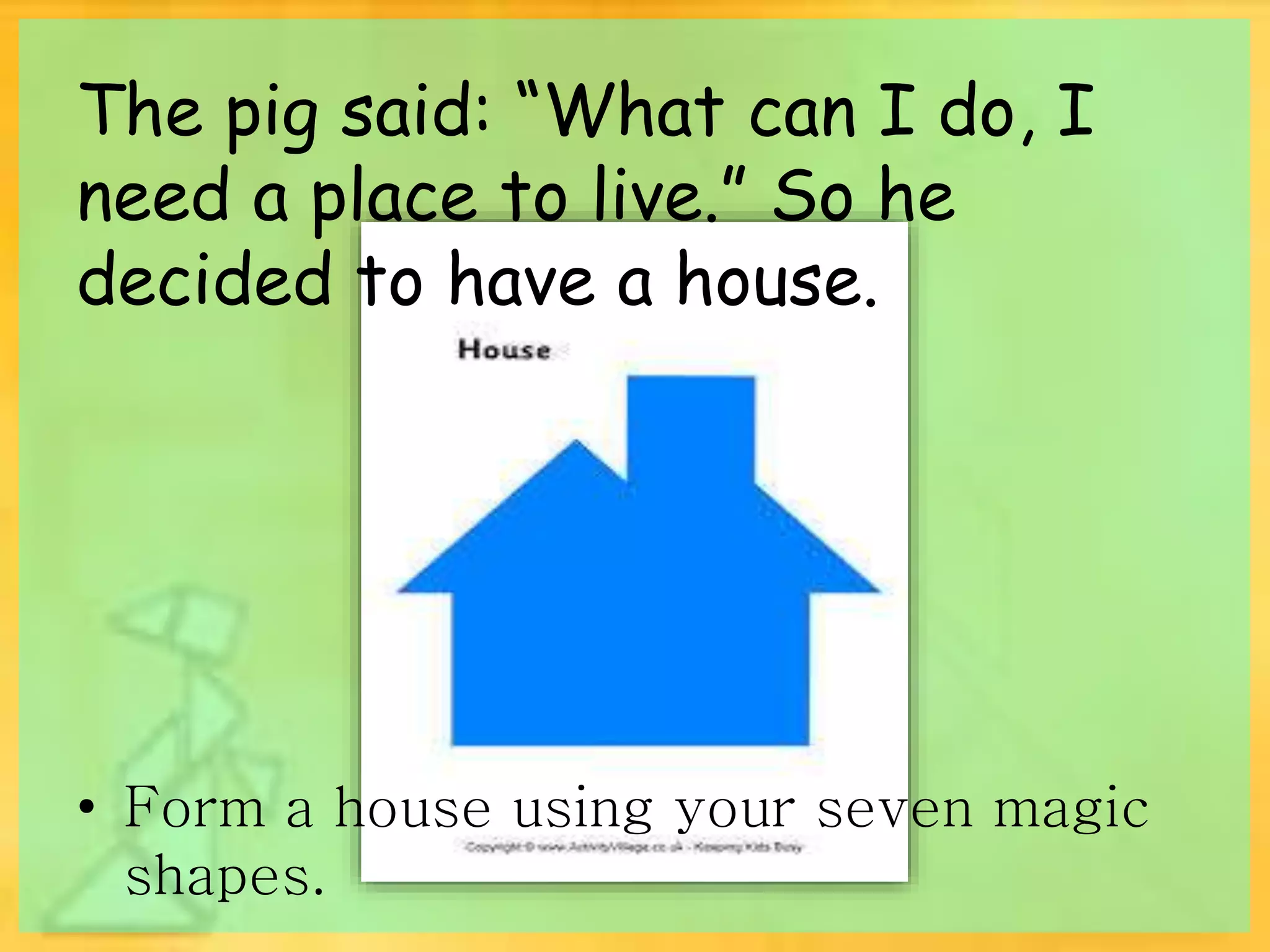 The pig said: “What can I do, I 
need a place to live.” So he 
decided to have a house. 
• Form a house using your seven magic 
shapes. 
 