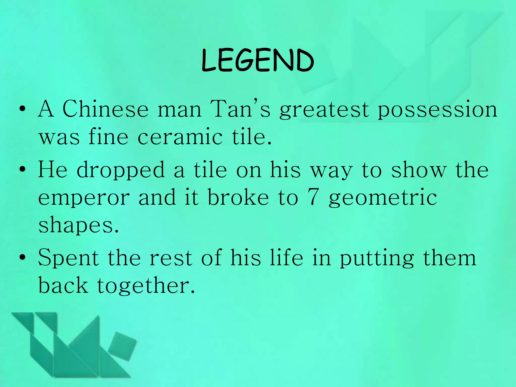 LEGEND 
• A Chinese man Tan’s greatest possession 
was fine ceramic tile. 
• He dropped a tile on his way to show the 
emperor and it broke to 7 geometric 
shapes. 
• Spent the rest of his life in putting them 
back together. 
 