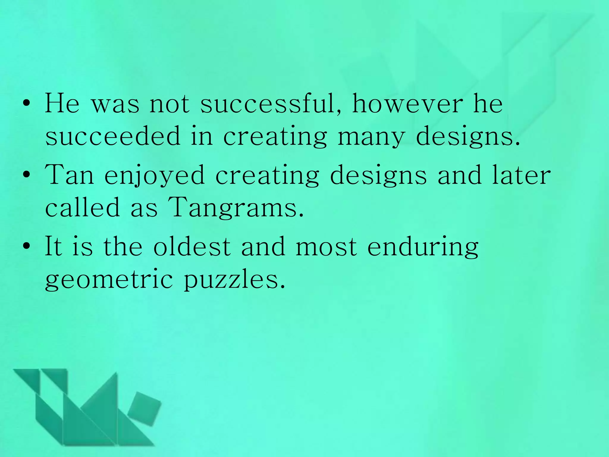 • He was not successful, however he 
succeeded in creating many designs. 
• Tan enjoyed creating designs and later 
called as Tangrams. 
• It is the oldest and most enduring 
geometric puzzles. 
 