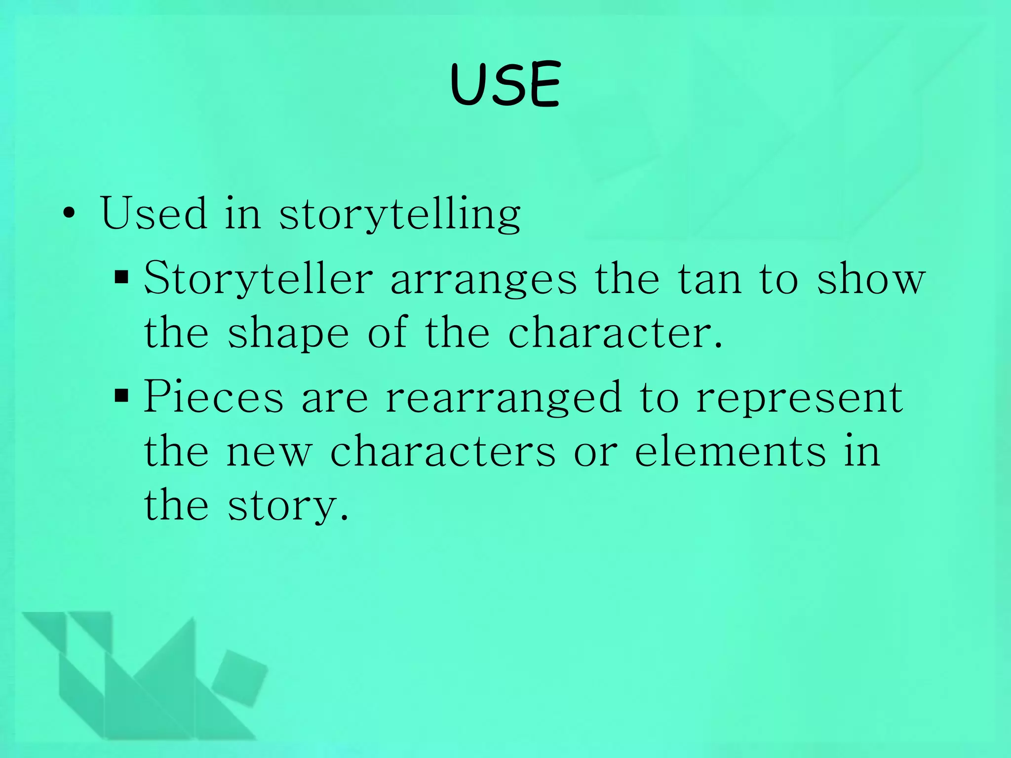 USE 
• Used in storytelling 
 Storyteller arranges the tan to show 
the shape of the character. 
 Pieces are rearranged to represent 
the new characters or elements in 
the story. 
 