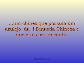 …um chinês que possuía um
azulejo da I Dinastia Chinesa e
     que era o seu encanto.




            Silmara Robles Escorsin
 