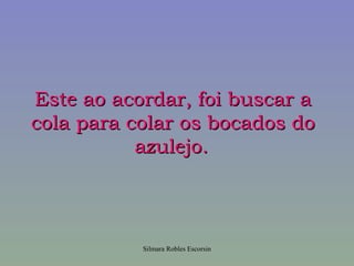 Este ao acordar, foi buscar a
cola para colar os bocados do
           azulejo.




           Silmara Robles Escorsin
 