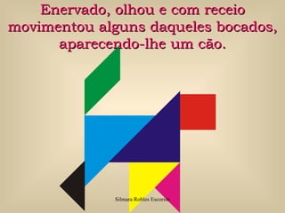 Enervado, olhou e com receio
movimentou alguns daqueles bocados,
      aparecendo-lhe um cão.




             Silmara Robles Escorsin
 