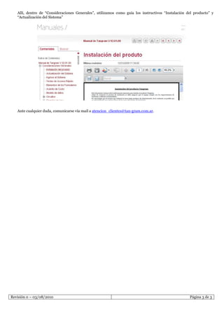 Allí, dentro de “Consideraciones Generales”, utilizamos como guía los instructivos “Instalación del producto” y
   “Actualización del Sistema”




   Ante cualquier duda, comunicarse vía mail a atencion_clientes@tan-gram.com.ar.




Revisión 0 – 03/08/2010                                                                             Página 3 de 3
 