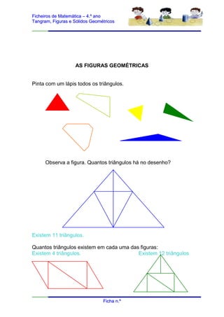 Ficheiros de Matemática – 4.º ano
Tangram, Figuras e Sólidos Geométricos




                   AS FIGURAS GEOMÉTRICAS


Pinta com um lápis todos os triângulos.




      Observa a figura. Quantos triângulos há no desenho?




Existem 11 triângulos.

Quantos triângulos existem em cada uma das figuras:
Existem 4 triângulos.                     Existem 12 triângulos




                                Ficha n.º
 