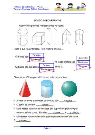 Ficheiros de Matemática – 4.º ano
Tangram, Figuras e Sólidos Geométricos




                       SÓLIDOS GEOMÉTRICOS

      Observa os prismas representados na figura:




Risca o que não interessa. Num mesmo prisma…

                      Paralelas
- As bases são                                                                   Quadrados
                  Não Paralelas
                                                  - As faces laterais são        Rectângulos
                                    Paralelas
- As bases são polígonos                              entre si.                  Triângulos
                                  Não Paralelas



Observa os sólidos geométricos em baixo e completa:




 A base do cone e as bases do cilindro são                       círculos   .
 O cone só tem um                vértice         .
 Dois destes sólidos são limitados por superfícies planas e por
    uma superfície curva. São eles                o cone          e    o cilindro.
 Um destes sólidos é limitado apenas por uma superfície curva.
É     a esfera    .


                                     Ficha n.º
 