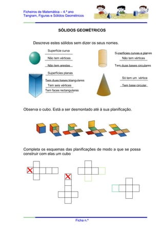 Ficheiros de Matemática – 4.º ano
Tangram, Figuras e Sólidos Geométricos



                      SÓLIDOS GEOMÉTRICOS


      Descreve estes sólidos sem dizer os seus nomes.
               Superfície curva
                                                   Superfícies curvas e planas
               Não tem vértices                         Não tem vértices

               Não tem arestas                     Tem duas bases circulares

               Superfícies planas
                                                        Só tem um vértice
             Tem duas bases triangulares
               Tem seis vértices                        Tem base circular
             Tem faces rectangulares




Observa o cubo. Está a ser desmontado até à sua planificação.




Completa os esquemas das planificações de modo a que se possa
construir com elas um cubo




                                    Ficha n.º
 