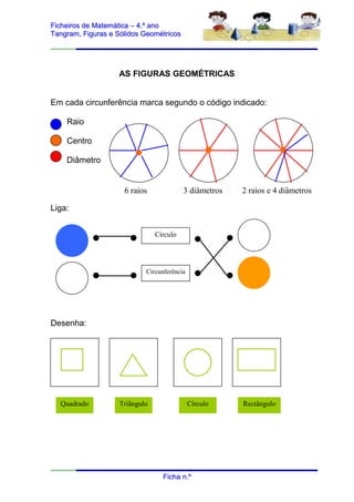 Ficheiros de Matemática – 4.º ano
Tangram, Figuras e Sólidos Geométricos




                   AS FIGURAS GEOMÉTRICAS


Em cada circunferência marca segundo o código indicado:

    Raio

    Centro

    Diâmetro


                     6 raios              3 diâmetros   2 raios e 4 diâmetros

Liga:


                                Círculo




                            Circunferência




Desenha:




  Quadrado          Triângulo                Círculo    Rectângulo




                                  Ficha n.º
 