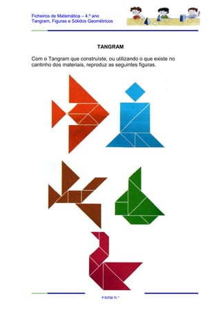 Ficheiros de Matemática – 4.º ano
Tangram, Figuras e Sólidos Geométricos




                              TANGRAM

Com o Tangram que construíste, ou utilizando o que existe no
cantinho dos materiais, reproduz as seguintes figuras.




                                Ficha n.º
 