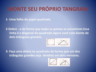 MONTE SEU PRÓPRIO TANGRAM
1- Uma folha de papel quadrada.
2-Dobre - a de forma que todas as pontas se encontrem.Essa
linha é a diagonal do quadrado.Agora você está diante de
dois triângulos grandes.
3- Faça uma dobra no quadrado de forma que um dos
triângulos grandes seja dividido em dois menores.
 