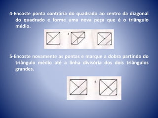 4-Encoste ponta contrária do quadrado ao centro da diagonal
do quadrado e forme uma nova peça que é o triângulo
médio.
5-Encoste novamente as pontas e marque a dobra partindo do
triângulo médio até a linha divisória dos dois triângulos
grandes.
 