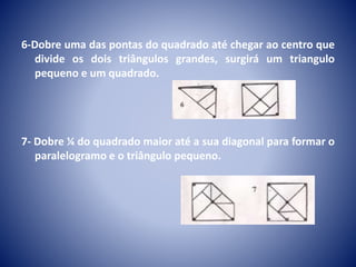 6-Dobre uma das pontas do quadrado até chegar ao centro que
divide os dois triângulos grandes, surgirá um triangulo
pequeno e um quadrado.
7- Dobre ¼ do quadrado maior até a sua diagonal para formar o
paralelogramo e o triângulo pequeno.
 