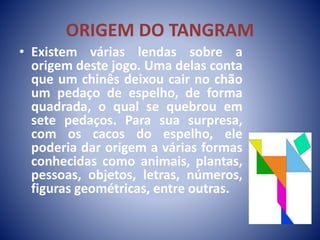 ORIGEM DO TANGRAM
• Existem várias lendas sobre a
origem deste jogo. Uma delas conta
que um chinês deixou cair no chão
um pedaço de espelho, de forma
quadrada, o qual se quebrou em
sete pedaços. Para sua surpresa,
com os cacos do espelho, ele
poderia dar origem a várias formas
conhecidas como animais, plantas,
pessoas, objetos, letras, números,
figuras geométricas, entre outras.
 