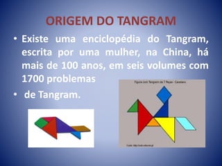 ORIGEM DO TANGRAM
• Existe uma enciclopédia do Tangram,
escrita por uma mulher, na China, há
mais de 100 anos, em seis volumes com
1700 problemas
• de Tangram.
 