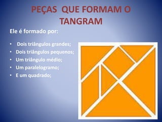 PEÇAS QUE FORMAM O
TANGRAM
Ele é formado por:
• Dois triângulos grandes;
• Dois triângulos pequenos;
• Um triângulo médio;
• Um paralelogramo;
• E um quadrado;
 